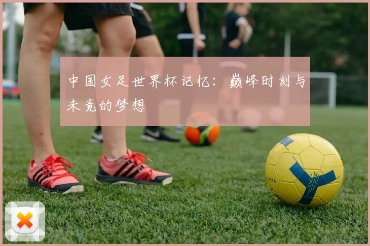 中国女足世界杯记忆：巅峰时刻与未竟的梦想